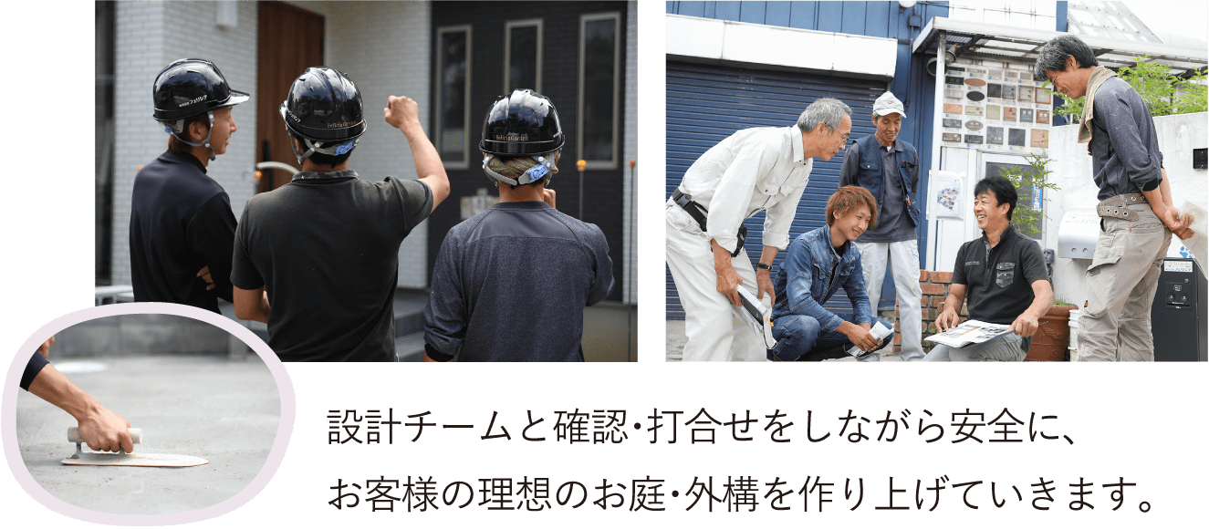 設計チームと確認・打合せをしながら安全に、 お客様の理想のお庭・外構を作り上げていきます。
